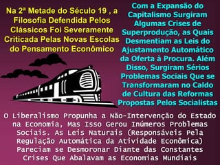 Na 2ª Metade do Século 19 , a
Filosofia Defendida Pelos
Clássicos Foi Severamente
Criticada Pelas Novas Escolas
do Pensamento Econômico
Com a Expansão do
Capitalismo Surgiram
Algumas Crises de
Superprodução, as Quais
Desmentiam as Leis do
Ajustamento Automático
da Oferta à Procura. Além
Disso, Surgiram Sérios
Problemas Sociais Que se
Transformaram no Caldo
de Cultura das Reformas
Propostas Pelos Socialistas
O Liberalismo Propunha a Não-Intervenção do Estado
na Economia, Mas Isso Gerou Inúmeros Problemas
Sociais. As Leis Naturais (Responsáveis Pela
Regulação Automática da Atividade Econômica)
Pareciam se Desmoronar Diante das Constantes
Crises Que Abalavam as Economias Mundiais
 