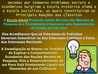 Geradas por Inúmeros Problemas Sociais e
Econômicos Surgiram a Escola Histórica Alemã e
a Escola Socialista, as Quais Constituíram as
Principais Reações aos Clássicos
A Escola Alemã Propunha Ampla Revisão dos Métodos de
Pesquisa dos Economistas Clássicos e uma Superposição
do Estado ao Indivíduo
Eles Acreditavam Que os Interesses do Indivíduo
Deveriam Subordinar-se Aos Interesses Coletivos e Estes,
Aos Interesses Nacionais
A Investigação se Baseou na Tentativa
de Explicar o Comportamento
Econômico das Nações Através da
Pesquisa, Pois o Desenvolvimento de
um Povo Está Diretamente Ligado aos
Elementos de sua Civilização
 