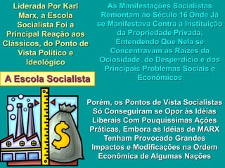 A Escola Socialista
Liderada Por Karl
Marx, a Escola
Socialista Foi a
Principal Reação aos
Clássicos, do Ponto de
Vista Político e
Ideológico
As Manifestações Socialistas
Remontam ao Século 16 Onde Já
se Manifestava Contra a Instituição
da Propriedade Privada,
Entendendo Que Nela se
Concentravam as Raízes da
Ociosidade, do Desperdício e dos
Principais Problemas Sociais e
Econômicos
Porém, os Pontos de Vista Socialistas
Só Conseguiram se Opor às Idéias
Liberais Com Pouquíssimas Ações
Práticas, Embora as Idéias de MARX
Tenham Provocado Grandes
Impactos e Modificações na Ordem
Econômica de Algumas Nações
 