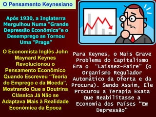 O Pensamento Keynesiano
O Economista Inglês John
Maynard Keynes
Revolucionou o
Pensamento Econômico
Quando Escreveu “Teoria
do Emprego e da Moeda”,
Mostrando Que a Doutrina
Clássica Já Não se
Adaptava Mais à Realidade
Econômica da Época
Após 1930, a Inglaterra
Mergulhou Numa “Grande
Depressão Econômica”e o
Desemprego se Tornou
Uma “Praga”
Para Keynes, o Mais Grave
Problema do Capitalismo
Era o “Laissez-Faire” (o
Organismo Regulador
Automático da Oferta e da
Procura). Sendo Assim, Ele
Procurou a Terapia Exata
Que Reabilitasse a
Economia dos Países “Em
Depressão”
 
