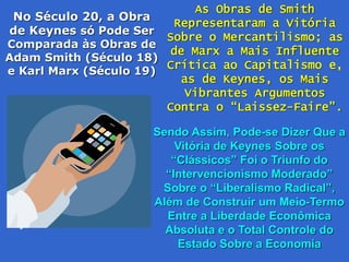 No Século 20, a Obra
de Keynes só Pode Ser
Comparada às Obras de
Adam Smith (Século 18)
e Karl Marx (Século 19)
As Obras de Smith
Representaram a Vitória
Sobre o Mercantilismo; as
de Marx a Mais Influente
Crítica ao Capitalismo e,
as de Keynes, os Mais
Vibrantes Argumentos
Contra o “Laissez-Faire”.
Sendo Assim, Pode-se Dizer Que a
Vitória de Keynes Sobre os
“Clássicos” Foi o Triunfo do
“Intervencionismo Moderado”
Sobre o “Liberalismo Radical”,
Além de Construir um Meio-Termo
Entre a Liberdade Econômica
Absoluta e o Total Controle do
Estado Sobre a Economia
 