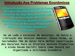 Introdução Aos Problemas Econômicos
A Teoria Econômica se Ocupa da Forma
Pela Qual São Utilizados os Escassos
Recursos; Ou Seja, Resume-se na Luta
Que as Sociedades Sempre
Empreenderam Para Superar o Problema
da Escassez de Recursos Produtivos,
Face os Crescentes Desejos da
Coletividade
De um Lado a Escassez de Recursos, de Outro a
Limitação dos Desejos Humanos. Dessa Forma, as
Sociedades Têm de Optar Pela Melhor Canalização
dos Recursos Para os Diversos Setores Produtivos
e Ainda Devem Decidir Sobre Como Deverá Ser
Organizada a Atividade Econômica.
 