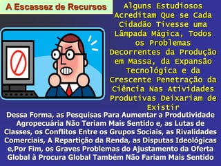 A Escassez de Recursos Alguns Estudiosos
Acreditam Que se Cada
Cidadão Tivesse uma
Lâmpada Mágica, Todos
os Problemas
Decorrentes da Produção
em Massa, da Expansão
Tecnológica e da
Crescente Penetração da
Ciência Nas Atividades
Produtivas Deixariam de
Existir
Dessa Forma, as Pesquisas Para Aumentar a Produtividade
Agropecuária Não Teriam Mais Sentido e, as Lutas de
Classes, os Conflitos Entre os Grupos Sociais, as Rivalidades
Comerciais, A Repartição da Renda, as Disputas Ideológicas
e,Por Fim, os Graves Problemas do Ajustamento da Oferta
Global à Procura Global Também Não Fariam Mais Sentido
 