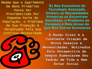 Mesmo Que o Suprimento
De Bens Primários
Possa Ser
Providenciado Por
Pequena Parte da
População, o Problema
de Sua Produção é
Perpetuado Pela Sua
Contínua Necessidade
B) Nas Economias de
Tecnologia Avançada,
Embora as Necessidades
Primárias se Encontrem
Atendidas, o Problema da
Escassez é Mais Grave do
Que Nas Outras Economias
A Razão Disso é a
Constante Criação de
Novos Desejos e
Necessidades, Motivados
Pela Perspectiva de
Sempre Aumentarem Seu
Padrão de Vida e Bem
Estar Social
 