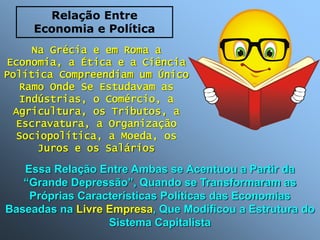 Na Grécia e em Roma a
Economia, a Ética e a Ciência
Política Compreendiam um Único
Ramo Onde Se Estudavam as
Indústrias, o Comércio, a
Agricultura, os Tributos, a
Escravatura, a Organização
Sociopolítica, a Moeda, os
Juros e os Salários
Essa Relação Entre Ambas se Acentuou a Partir da
“Grande Depressão”, Quando se Transformaram as
Próprias Características Políticas das Economias
Baseadas na Livre Empresa, Que Modificou a Estrutura do
Sistema Capitalista
Relação Entre
Economia e Política
 