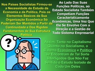 Nos Países Socialistas Firmou-se
a Necessidade do Estudo da
Economia e da Política, Pois os
Elementos Básicos da Sua
Organização Econômica Só
Poderiam Ser Mantidos a Partir da
Continuidade e Dos Rígidos
Fundamentos de Sua Estrutura
Política.
Ao Lado Das Suas
Funções Políticas, ao
Estado Socialista Também
Competiam Funções
Caracteristicamente
Econômicas, Uma Vez Que
Ele Se Envolve Com a
Direção e a Gestão de
Todo Sistema Empresarial
Assim, Tanto no Capitalismo
Quanto no Socialismo, o
Sistema Econômico e Político
se Encontram de Tal Sorte
Interligados Que Não Faz
Sentido o Estudo Isolado de
Cada Um Deles
 