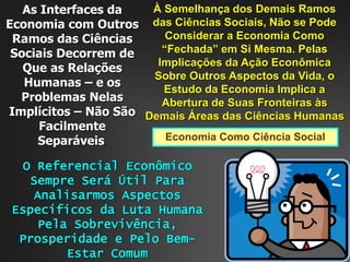 Economia Como Ciência Social
À Semelhança dos Demais Ramos
das Ciências Sociais, Não se Pode
Considerar a Economia Como
“Fechada” em Si Mesma. Pelas
Implicações da Ação Econômica
Sobre Outros Aspectos da Vida, o
Estudo da Economia Implica a
Abertura de Suas Fronteiras às
Demais Áreas das Ciências Humanas
As Interfaces da
Economia com Outros
Ramos das Ciências
Sociais Decorrem de
Que as Relações
Humanas – e os
Problemas Nelas
Implícitos – Não São
Facilmente
Separáveis.
O Referencial Econômico
Sempre Será Útil Para
Analisarmos Aspectos
Específicos da Luta Humana
Pela Sobrevivência,
Prosperidade e Pelo Bem-
Estar Comum
 