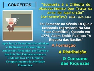 CONCEITOS “Economia é a Ciência do
Abastecimento Que Trata da
Arte de Aquisição”
(Aristóteles) (384 – 322, a.C.)
Foi Somente no Século 18 Que a
Economia Ingressaria Na Sua
“Fase Científica”, Quando em
1776, Adam Smith Publicou “A
Riqueza das Nações”
Após Isso os Pensadores Econômicos
se Dedicaram à Descoberta e a
Análise dos Princípios, das Teorias e
das Leis Que Estabelecessem em
Cada um Dos Três Grandes
Compartimentos da Atividade
Econômica:
A Formação
A Distribuição
O Consumo
das Riquezas
 