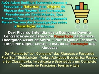 Da “Formação” ao “Consumo” das Riquezas e Passando
Pela Sua “Distribuição”, Toda a Atividade Econômica Passou
a Ser Classificada, Investigada e Submetida a um Completo
Conjunto de Princípios, Teorias e Leis
Após Adam Smith, a Economia Passou a
Pesquisar a Natureza e as Origens da
Riqueza das Nações. Essa Concepção
Prevaleceu até David Ricardo, Que
Procurou Desviar o Objeto da Economia
Para o Terreno das Investigações sobre
a Repartição da Riqueza
Davi Ricardo Entendia que a Economia Deveria
Centralizar-se no Estudo da Repartição da Riqueza,
Divergindo Assim de Smith – Para o Qual a Economia
Tinha Por Objeto Central o Estudo da Formação das
Riquezas
 