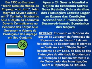 Em 1936 ao Escrever
“Teoria Geral da Moeda, do
Emprego e do Juro”, John
Maynard Keynes Adotou
um 3° Caminho, Mostrando
Que o Objeto da Economia
Deveria Centralizar-se na
Pesquisa das Forças Que
Governam o Volume da
Produção e do Emprego
em Seu Conjunto
Após a 2ª Guerra Mundial o
Objeto da Economia Sofreu
Nova Revisão, Pois a Análise
das Flutuações Cederia Lugar
ao Exame das Condições
Necessárias à Promoção do
Desenvolvimento Econômico
das Nações
RESUMO: Enquanto os Teóricos do
Século 18 Cuidaram da Formação da
Riqueza e os do Século 19 da sua
Repartição, os Economistas Modernos
se Dedicam a um “Objeto Duplo”,
Resultante de um Lado, do Estudo das
Flutuações da Atividade Econômica e
da Promoção do Desenvolvimento e,
do Outro Lado, das Investigações
Sobre a Repartição da Riqueza.
 