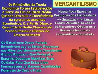 MERCANTILISMOOs Primórdios da Teoria
Econômica Foram Estabelecidos
a Partir do Fim da Idade Média,
Quando Diminuiu a Interferência
da Igreja nos Assuntos
Econômicos. E, a Partir Disso, o
Que a Idade Média Chamava de
Pecado Passou a Chamar de
Empreendimento
Nessa Nova Época, as
Restrições dos Escolásticos
ao Comércio e ao Lucro
Foram Deixados de Lado e
os Mercadores Obtiveram o
Reconhecimento da
Comunidade e do Estado
Os Estudiosos Desse Período
Entenderam que os Metais Preciosos
nas Mãos dos Mercadores Constituíam
Grande Riqueza e Que Portugal e
Espanha Deveriam Mobilizar Suas
Colônias Para Que Estas Lhes
Fornecessem as Maiores Quantidades
Possíveis de Ouro e Prata
 