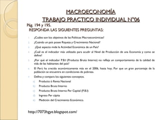 TRABAJO PRACTICO INDIVIDUAL N°06TRABAJO PRACTICO INDIVIDUAL N°06
Pág. 194 y 195.Pág. 194 y 195.
RESPONDA LAS SIGUIENTES PREGUNTAS:RESPONDA LAS SIGUIENTES PREGUNTAS:
1. ¿Cuáles son los objetivos de las Políticas Macroeconómicas?
2. ¿Cuándo un país posee Riqueza y Crecimiento Nacional?
3. ¿Qué aspecto mide la Actividad Económica de un País?
4. ¿Cuál es el indicador más utilizado para acudir al Nivel de Producción de una Economía y como se
define?
5. ¿Por qué el indicador P.B.I (Producto Bruto Interno) no refleja un comportamiento de la calidad de
vida de las habitantes del país?
6. El Perú ha crecido económicamente más en el 2006, hasta hoy; Por que un gran porcentaje de la
población se encuentra en condiciones de pobreza.
7. Defina y compara los siguientes conceptos.
a) Producto ó Renta Nacional
b) Producto Bruto Interno
c) Producto Bruto Interno Per Capital (P.B.I)
d) Ingreso Per cápita
e) Medición del Crecimiento Económico.
http://7073hgye.blogspot.com/
MACROECONOMÍAMACROECONOMÍA
 
