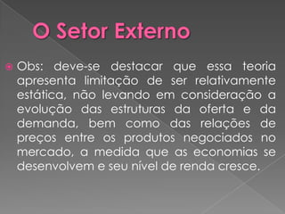    Obs: deve-se destacar que essa teoria
    apresenta limitação de ser relativamente
    estática, não levando em consideração a
    evolução das estruturas da oferta e da
    demanda, bem como das relações de
    preços entre os produtos negociados no
    mercado, a medida que as economias se
    desenvolvem e seu nível de renda cresce.
 