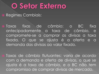    Regimes Cambiais:

   Taxas   fixas de    câmbio:      o   BC fixa
    antecipadamente a taxa de câmbio, e
    compromete-se a comprar as divisas a taxa
    fixada. O que se ajusta é a oferta e a
    demanda das divisas ao valor fixado.

   Taxas de câmbio flutuantes: varia de acordo
    com a demanda e oferta de divisas, o que se
    ajusta é a taxa de câmbio, e o BC não tem
    compromisso de comprar divisas de mercado.
 