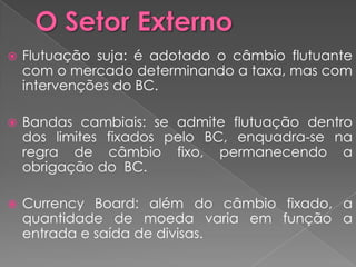    Flutuação suja: é adotado o câmbio flutuante
    com o mercado determinando a taxa, mas com
    intervenções do BC.

   Bandas cambiais: se admite flutuação dentro
    dos limites fixados pelo BC, enquadra-se na
    regra de câmbio fixo, permanecendo a
    obrigação do BC.

   Currency Board: além do câmbio fixado, a
    quantidade de moeda varia em função a
    entrada e saída de divisas.
 