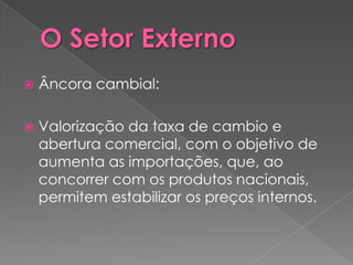    Âncora cambial:

   Valorização da taxa de cambio e
    abertura comercial, com o objetivo de
    aumenta as importações, que, ao
    concorrer com os produtos nacionais,
    permitem estabilizar os preços internos.
 