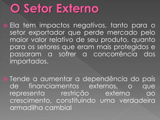   Ela tem impactos negativos, tanto para o
    setor exportador que perde mercado pelo
    maior valor relativo de seu produto, quanto
    para os setores que eram mais protegidos e
    passaram a sofrer a concorrência dos
    importados.

   Tende a aumentar a dependência do país
    de    financiamentos     externos,   o que
    representa     restrição      externa   ao
    crescimento, constituindo uma verdadeira
    armadilha cambial
 