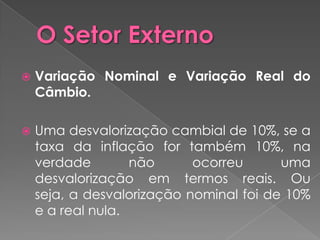   Variação Nominal e Variação Real do
    Câmbio.

   Uma desvalorização cambial de 10%, se a
    taxa da inflação for também 10%, na
    verdade        não      ocorreu      uma
    desvalorização em termos reais. Ou
    seja, a desvalorização nominal foi de 10%
    e a real nula.
 
