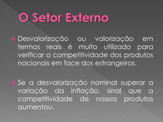    Desvalorização ou valorização em
    termos reais é muito utilizado para
    verificar a competitividade dos produtos
    nacionais em face dos estrangeiros.

   Se a desvalorização nominal superar a
    variação da inflação, sinal que a
    competitividade de nossos produtos
    aumentou.
 