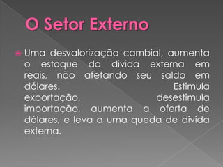    Uma desvalorização cambial, aumenta
    o estoque da divida externa em
    reais, não afetando seu saldo em
    dólares.                     Estimula
    exportação,               desestimula
    importação, aumenta a oferta de
    dólares, e leva a uma queda de divida
    externa.
 