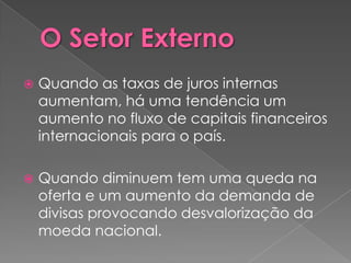   Quando as taxas de juros internas
    aumentam, há uma tendência um
    aumento no fluxo de capitais financeiros
    internacionais para o país.

   Quando diminuem tem uma queda na
    oferta e um aumento da demanda de
    divisas provocando desvalorização da
    moeda nacional.
 