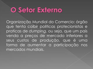 Organização Mundial do Comercio: órgão
que tenta coibir politicas protecionistas e
praticas de dumping, ou seja, que um país
venda a preços de mercado inferiores a
seus custos de produção, que é uma
forma de aumentar a participação nos
mercados mundiais.
 