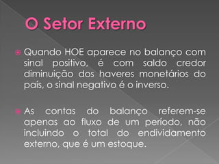    Quando HOE aparece no balanço com
    sinal positivo, é com saldo credor
    diminuição dos haveres monetários do
    país, o sinal negativo é o inverso.

   As contas do balanço referem-se
    apenas ao fluxo de um período, não
    incluindo o total do endividamento
    externo, que é um estoque.
 