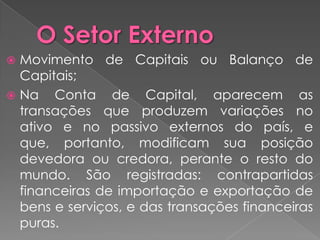  Movimento de Capitais ou Balanço de
  Capitais;
 Na Conta de Capital, aparecem as
  transações que produzem variações no
  ativo e no passivo externos do país, e
  que, portanto, modificam sua posição
  devedora ou credora, perante o resto do
  mundo. São registradas: contrapartidas
  financeiras de importação e exportação de
  bens e serviços, e das transações financeiras
  puras.
 