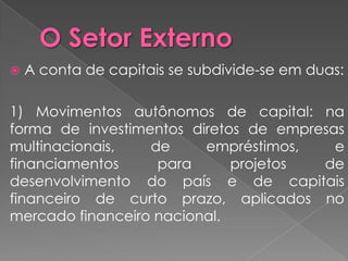    A conta de capitais se subdivide-se em duas:

1) Movimentos autônomos de capital: na
forma de investimentos diretos de empresas
multinacionais,   de     empréstimos,    e
financiamentos     para      projetos  de
desenvolvimento do país e de capitais
financeiro de curto prazo, aplicados no
mercado financeiro nacional.
 