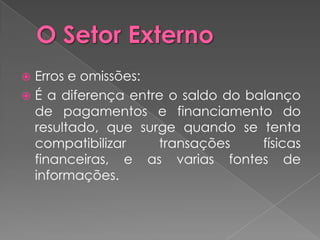 Erros e omissões:
 É a diferença entre o saldo do balanço
  de pagamentos e financiamento do
  resultado, que surge quando se tenta
  compatibilizar    transações     físicas
  financeiras, e as varias fontes de
  informações.
 