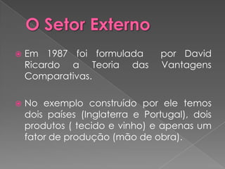    Em 1987 foi formulada        por David
    Ricardo a Teoria das         Vantagens
    Comparativas.

   No exemplo construído por ele temos
    dois países (Inglaterra e Portugal), dois
    produtos ( tecido e vinho) e apenas um
    fator de produção (mão de obra).
 