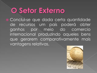    Conclui-se que dada certa quantidade
    de recursos um país poderá obter
    ganhos    por    meio   do  comercio
    internacional produzindo aqueles bens
    que gerarem comparativamente mais
    vantagens relativas.
 