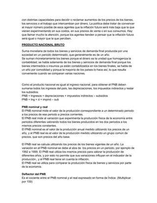 con distintas capacidades para decidir o reclamar aumentos de los precios de los bienes,
los servicios o el trabajo que intercambian por dinero. La política debe tratar de convencer
al mayor número posible de esos agentes que la inflación futura será más baja que la que
vienen experimentando en sus costos, en sus precios de venta o en sus consumos. Hay
que llamar mucho la atención, porque los agentes tienden a pensar que la inflación futura
será igual o mayor que la que perciben.

PRODUCTO NACIONAL BRUTO

Suma monetaria de todos los bienes y servicios de demanda final producida por una
sociedad en un periodo determinado, que generalmente es de un año.
Se suman monetariamente los bienes porque el dinero es la unidad que homogeniza la
contabilidad; se habla solamente de los bienes y servicios de demanda final porque los
bienes intermedios o insumos ya están contabilizados en los bienes finales; se habla de
un año por comodidad y porque la mayoría de los países lo hace así, lo que resulta
conveniente cuando se comparan varias naciones.


Como el producto nacional es igual al ingreso nacional, para obtener el PNB deben
sumarse todos los ingresos del país, las depreciaciones, los impuestos indirectos y restar
los subsidios.
PNB = Ingresos + depreciaciones + impuestos indirectos – subsidios
PNB = Ing + d + impind – sub

PNB nominal y real
El PNB nominal mide el valor de la producción correspondiente a un determinado periodo
a los precios de ese periodo a precios corrientes.
El PNB real mide al variación que experimenta la producción física de la economía entre
periodos diferentes valorando todos los bienes producidos en los dos periodos a los
mismos precios constantes.
El PNB nominal es el valor de la producción anual medido utilizando los precios de un
año, y el PNB real es el valor de la producción medido utilizando un grupo común de
precios, que son precios del año base.

El PNB real se calcula utilizando los precios de los bienes vigentes de un año. La
variación en el PNB nominal se debe al alza de los precios en un periodo, por ejemplo de
1992 a 1999. El PNB real utiliza los mismos precios para valorar la producción de
diferentes años, y por esto no permite que sus variaciones influyan en el indicador de la
producción., y el PNB real tiene en cuenta la inflación.
El PNB real se utiliza para comparar la producción física de bienes y servicios por parte
de la economía.

Deflactor del PNB
Es el cociente entre el PNB nominal y el real expresado en forma de Índice. (Multiplicar
por 100)
 