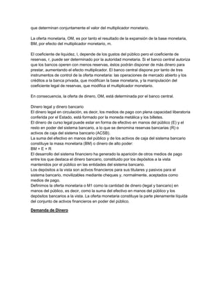 que determinan conjuntamente el valor del multiplicador monetario.

La oferta monetaria, OM, es por tanto el resultado de la expansión de la base monetaria,
BM, por efecto del multiplicador monetario, m.

El coeficiente de liquidez, l, depende de los gustos del público pero el coeficiente de
reservas, r, puede ser determinado por la autoridad monetaria. Si el banco central autoriza
que los bancos operen con menos reservas, éstos podrán disponer de más dinero para
prestar, aumentando el efecto multiplicador. El banco central dispone por tanto de tres
instrumentos de control de la oferta monetaria: las operaciones de mercado abierto y los
créditos a la banca privada, que modifican la base monetaria, y la manipulación del
coeficiente legal de reservas, que modifica el multiplicador monetario.

En consecuencia, la oferta de dinero, OM, está determinada por el banco central.

Dinero legal y dinero bancario
El dinero legal en circulación, es decir, los medios de pago con plena capacidad liberatoria
conferida por el Estado, está formado por la moneda metálica y los billetes.
El dinero de curso legal puede estar en forma de efectivo en manos del público (E) y el
resto en poder del sistema bancario, a lo que se denomina reservas bancarias (R) o
activos de caja del sistema bancario (ACSB).
La suma del efectivo en manos del público y de los activos de caja del sistema bancario
constituye la masa monetaria (BM) o dinero de alto poder:
BM = E + R
El desarrollo del sistema financiero ha generado la aparición de otros medios de pago
entre los que destaca el dinero bancario, constituido por los depósitos a la vista
mantenidos por el público en las entidades del sistema bancario.
Los depósitos a la vista son activos financieros para sus titulares y pasivos para el
sistema bancario, movilizables mediante cheques y, normalmente, aceptados como
medios de pago.
Definimos la oferta monetaria o M1 como la cantidad de dinero (legal y bancario) en
manos del público, es decir, como la suma del efectivo en manos del público y los
depósitos bancarios a la vista. La oferta monetaria constituye la parte plenamente líquida
del conjunto de activos financieros en poder del público.

Demanda de Dinero
 