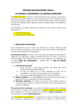 1
RESUMEN MACROECONOMÍA TEMA 2.
EL AHORRO, LA INVERSIÓN Y EL SISTEMA FINANCIERO
El sistema financiero consiste en esas instituciones que ayudan a encontrar a
la persona que quiere ahorrar y a la otra que quiere invertir. Cuando un país
ahorra una porción elevada del PIB, entonces existen más recursos para la
inversión de capital y dicho capital aumenta la productividad y el estándar de
vida del país.
Está formado por varias instituciones financieras, las cuales pueden estar
agrupadas en:
1. Mercados financieros.
2. Intermediarios financieros.
1. MERCADOS FINANCIEROS
Son instituciones por las cuales una persona que quiere ahorrar puede
proveer fondos directamente a una persona que quiere invertir. Distinguimos
dos tipos de mercados más importantes:
El mercado de bonos: los bonos son certificados de deuda que especifican la
obligación del adeudado a pagar al tenedor del bono. Es decir, un bono es
como un pagaré. Éste define el tiempo en el cual la deuda va a ser pagada, que
se llama fecha de vencimiento y también dice el tipo de interés.
Características:
a. Vencimiento del bono:
i. Corta duración o muy larga duración: los bonos que nunca
maduran se llaman perpetuidades.
ii. La tasa de interés en un bono depende en parte de su
vencimiento. Los bonos de largo plazo son más riesgosos.
iii. Los bonos a largo plazo pagan tasas de interés más altas.
b. Riesgo crediticio: es la probabilidad de que el dueño del bono falle al
pagar intereses o el principal. Se llama morosidad.
c. Situación tributaria: la manera en que las leyes fiscales tratan el
interés obtenido. Es decir, la porción de interés que se debe pagar como
impuesto al Estado.
El mercado de las acciones: las acciones representan parte de la empresa
que está siendo vendida. Esto representa el derecho a parte de las ganancias
de la empresa. La venta de acciones se denomina capital accionario, y la
venta de bonos se llama deuda financiera.
Son instrumentos muy distintos, el comprador de acciones es dueño, en parte,
de la empresa, mientras que el tenedor de un bono es acreedor de la
 