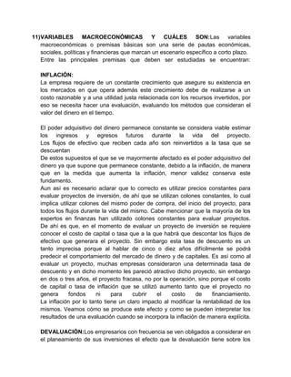 11)VARIABLES MACROECONÓMICAS Y CUÁLES SON:Las variables
macroeconómicas o premisas básicas son una serie de pautas económicas,
sociales, políticas y financieras que marcan un escenario específico a corto plazo.
Entre las principales premisas que deben ser estudiadas se encuentran:
INFLACIÓN:
La empresa requiere de un constante crecimiento que asegure su existencia en
los mercados en que opera además este crecimiento debe de realizarse a un
costo razonable y a una utilidad justa relacionada con los recursos invertidos, por
eso se necesita hacer una evaluación, evaluando los métodos que consideran el
valor del dinero en el tiempo.
El poder adquisitivo del dinero permanece constante se considera viable estimar
los ingresos y egresos futuros durante la vida del proyecto.
Los flujos de efectivo que reciben cada año son reinvertidos a la tasa que se
descuentan
De estos supuestos el que se ve mayormente afectado es el poder adquisitivo del
dinero ya que supone que permanece constante, debido a la inflación, de manera
que en la medida que aumenta la inflación, menor validez conserva este
fundamento.
Aun así es necesario aclarar que lo correcto es utilizar precios constantes para
evaluar proyectos de inversión, de ahí que se utilizan colones constantes, lo cual
implica utilizar colones del mismo poder de compra, del inicio del proyecto, para
todos los flujos durante la vida del mismo. Cabe mencionar que la mayoría de los
expertos en finanzas han utilizado colones constantes para evaluar proyectos.
De ahí es que, en el momento de evaluar un proyecto de inversión se requiere
conocer el costo de capital o tasa que a la que habrá que descontar los flujos de
efectivo que generara el proyecto. Sin embargo esta tasa de descuento es un
tanto imprecisa porque al hablar de cinco o diez años difícilmente se podrá
predecir el comportamiento del mercado de dinero y de capitales. Es así como al
evaluar un proyecto, muchas empresas consideraron una determinada tasa de
descuento y en dicho momento les pareció atractivo dicho proyecto, sin embargo
en dos o tres años, el proyecto fracasa, no por la operación, sino porque el costo
de capital o tasa de inflación que se utilizó aumento tanto que el proyecto no
genera fondos ni para cubrir el costo de financiamiento.
La inflación por lo tanto tiene un claro impacto al modificar la rentabilidad de los
mismos. Veamos cómo se produce este efecto y como se pueden interpretar los
resultados de una evaluación cuando se incorpora la inflación de manera explícita.
DEVALUACIÓN:Los empresarios con frecuencia se ven obligados a considerar en
el planeamiento de sus inversiones el efecto que la devaluación tiene sobre los
 