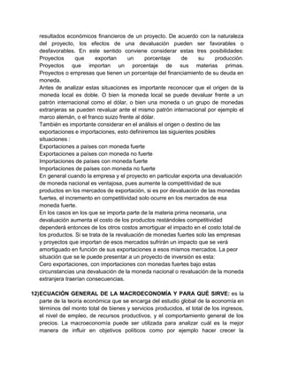 resultados económicos financieros de un proyecto. De acuerdo con la naturaleza
del proyecto, los efectos de una devaluación pueden ser favorables o
desfavorables. En este sentido conviene considerar estas tres posibilidades:
Proyectos que exportan un porcentaje de su producción.
Proyectos que importan un porcentaje de sus materias primas.
Proyectos o empresas que tienen un porcentaje del financiamiento de su deuda en
moneda.
Antes de analizar estas situaciones es importante reconocer que el origen de la
moneda local es doble. O bien la moneda local se puede devaluar frente a un
patrón internacional como el dólar, o bien una moneda o un grupo de monedas
extranjeras se pueden revaluar ante el mismo patrón internacional por ejemplo el
marco alemán, o el franco suizo frente al dólar.
También es importante considerar en el análisis el origen o destino de las
exportaciones e importaciones, esto definiremos las siguientes posibles
situaciones :
Exportaciones a países con moneda fuerte
Exportaciones a países con moneda no fuerte
Importaciones de países con moneda fuerte
Importaciones de países con moneda no fuerte
En general cuando la empresa y el proyecto en particular exporta una devaluación
de moneda nacional es ventajosa, pues aumente la competitividad de sus
productos en los mercados de exportación, si es por devaluación de las monedas
fuertes, el incremento en competitividad solo ocurre en los mercados de esa
moneda fuerte.
En los casos en los que se importa parte de la materia prima necesaria, una
devaluación aumenta el costo de los productos restándoles competitividad
dependerá entonces de los otros costos amortiguar el impacto en el costo total de
los productos. Si se trata de la revaluación de monedas fuertes solo las empresas
y proyectos que importan de esos mercados sufrirán un impacto que se verá
amortiguado en función de sus exportaciones a esos mismos mercados. La peor
situación que se le puede presentar a un proyecto de inversión es esta:
Cero exportaciones, con importaciones con monedas fuertes bajo estas
circunstancias una devaluación de la moneda nacional o revaluación de la moneda
extranjera traerían consecuencias.
12)ECUACIÓN GENERAL DE LA MACROECONOMÍA Y PARA QUÉ SIRVE: es la
parte de la teoría económica que se encarga del estudio global de la economía en
términos del monto total de bienes y servicios producidos, el total de los ingresos,
el nivel de empleo, de recursos productivos, y el comportamiento general de los
precios. La macroeconomía puede ser utilizada para analizar cuál es la mejor
manera de influir en objetivos políticos como por ejemplo hacer crecer la
 