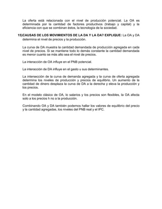 La oferta está relacionada con el nivel de producción potencial. La OA es
determinada por la cantidad de factores productivos (trabajo y capital) y la
eficiencia con que se combinan éstos, la tecnología de la sociedad.
15)CAUSAS DE LOS MOVIMIENTOS DE LA DA Y LA OA? EXPLIQUE: La OA y DA
determina el nivel de precios y la producción.
La curva de DA muestra la cantidad demandada de producción agregada en cada
nivel de precios. Si se mantiene todo lo demás constante la cantidad demandada
es menor cuanto se más alto sea el nivel de precios.
La interacción de OA influye en el PNB potencial.
La interacción de DA influye en el gasto u sus determinantes.
La intersección de la curva de demanda agregada y la curva de oferta agregada
determina los niveles de producción y precios de equilibrio. Un aumento de la
cantidad de dinero desplaza la curva de DA a la derecha y eleva la producción y
los precios.
En el modelo clásico de OA, lo salarios y los precios son flexibles, la OA afecta
solo a los precios h no a la producción.
Combinando OA y DA también podemos hallar los valores de equilibrio del precio
y la cantidad agregadas, los niveles del PNB real y el IPC.
 