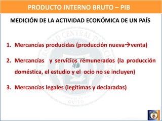 PRODUCTO INTERNO BRUTO – PIB
MEDICIÓN DE LA ACTIVIDAD ECONÓMICA DE UN PAÍS
1. Mercancías producidas (producción nuevaventa)
2. Mercancías y servicios remunerados (la producción
doméstica, el estudio y el ocio no se incluyen)
3. Mercancías legales (legítimas y declaradas)
 