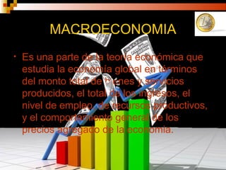 MACROECONOMIA
• Es una parte de la teoría económica que
estudia la economía global en términos
del monto total de bienes y servicios
producidos, el total de los ingresos, el
nivel de empleo, de recursos productivos,
y el comportamiento general de los
precios agregado de la economia.
 