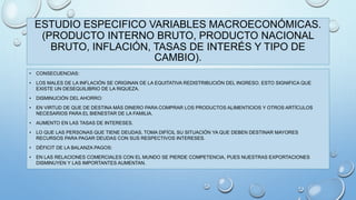 ESTUDIO ESPECIFICO VARIABLES MACROECONÓMICAS. 
(PRODUCTO INTERNO BRUTO, PRODUCTO NACIONAL 
BRUTO, INFLACIÓN, TASAS DE INTERÉS Y TIPO DE 
CAMBIO). 
• CONSECUENCIAS: 
• LOS MALES DE LA INFLACIÓN SE ORIGINAN DE LA EQUITATIVA REDISTRIBUCIÓN DEL INGRESO. ESTO SIGNIFICA QUE 
EXISTE UN DESEQUILIBRIO DE LA RIQUEZA. 
• DISMINUCIÓN DEL AHORRO: 
• EN VIRTUD DE QUE DE DESTINA MÁS DINERO PARA COMPRAR LOS PRODUCTOS ALIMENTICIOS Y OTROS ARTÍCULOS 
NECESARIOS PARA EL BIENESTAR DE LA FAMILIA. 
• AUMENTO EN LAS TASAS DE INTERESES. 
• LO QUE LAS PERSONAS QUE TIENE DEUDAS, TOMA DIFÍCIL SU SITUACIÓN YA QUE DEBEN DESTINAR MAYORES 
RECURSOS PARA PAGAR DEUDAS CON SUS RESPECTIVOS INTERESES. 
• DÉFICIT DE LA BALANZA PAGOS: 
• EN LAS RELACIONES COMERCIALES CON EL MUNDO SE PIERDE COMPETENCIA, PUES NUESTRAS EXPORTACIONES 
DISMINUYEN Y LAS IMPORTANTES AUMENTAN. 
 
