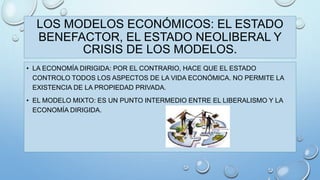 LOS MODELOS ECONÓMICOS: EL ESTADO 
BENEFACTOR, EL ESTADO NEOLIBERAL Y 
CRISIS DE LOS MODELOS. 
• LA ECONOMÍA DIRIGIDA: POR EL CONTRARIO, HACE QUE EL ESTADO 
CONTROLO TODOS LOS ASPECTOS DE LA VIDA ECONÓMICA. NO PERMITE LA 
EXISTENCIA DE LA PROPIEDAD PRIVADA. 
• EL MODELO MIXTO: ES UN PUNTO INTERMEDIO ENTRE EL LIBERALISMO Y LA 
ECONOMÍA DIRIGIDA. 
 