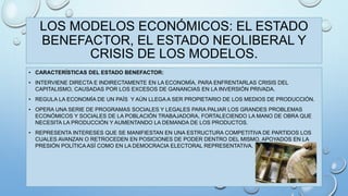LOS MODELOS ECONÓMICOS: EL ESTADO 
BENEFACTOR, EL ESTADO NEOLIBERAL Y 
CRISIS DE LOS MODELOS. 
• CARACTERÍSTICAS DEL ESTADO BENEFACTOR: 
• INTERVIENE DIRECTA E INDIRECTAMENTE EN LA ECONOMÍA, PARA ENFRENTARLAS CRISIS DEL 
CAPITALISMO, CAUSADAS POR LOS EXCESOS DE GANANCIAS EN LA INVERSIÓN PRIVADA. 
• REGULA LA ECONOMÍA DE UN PAÍS Y AÚN LLEGA A SER PROPIETARIO DE LOS MEDIOS DE PRODUCCIÓN. 
• OPERA UNA SERIE DE PROGRAMAS SOCIALES Y LEGALES PARA PALIAR LOS GRANDES PROBLEMAS 
ECONÓMICOS Y SOCIALES DE LA POBLACIÓN TRABAJADORA, FORTALECIENDO LA MANO DE OBRA QUE 
NECESITA LA PRODUCCIÓN Y AUMENTANDO LA DEMANDA DE LOS PRODUCTOS. 
• REPRESENTA INTERESES QUE SE MANIFIESTAN EN UNA ESTRUCTURA COMPETITIVA DE PARTIDOS LOS 
CUALES AVANZAN O RETROCEDEN EN POSICIONES DE PODER DENTRO DEL MISMO, APOYADOS EN LA 
PRESIÓN POLÍTICA ASÍ COMO EN LA DEMOCRACIA ELECTORAL REPRESENTATIVA. 
 