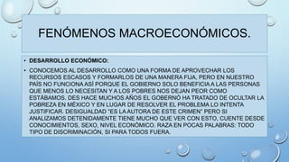 FENÓMENOS MACROECONÓMICOS. 
• DESARROLLO ECONÓMICO: 
• CONOCEMOS AL DESARROLLO COMO UNA FORMA DE APROVECHAR LOS 
RECURSOS ESCASOS Y FORMARLOS DE UNA MANERA FIJA, PERO EN NUESTRO 
PAÍS NO FUNCIONA ASÍ PORQUE EL GOBIERNO SOLO BENEFICIA A LAS PERSONAS 
QUE MENOS LO NECESITAN Y A LOS POBRES NOS DEJAN PEOR COMO 
ESTÁBAMOS. DES HACE MUCHOS AÑOS EL GOBERNÓ HA TRATADO DE OCULTAR LA 
POBREZA EN MÉXICO Y EN LUGAR DE RESOLVER EL PROBLEMA LO INTENTA 
JUSTIFICAR. DESIGUALDAD “ES LA AUTORA DE ESTE CRIMEN” PERO SI 
ANALIZAMOS DETENIDAMENTE TIENE MUCHO QUE VER CON ESTO, CUENTE DESDE 
CONOCIMIENTOS, SEXO, NIVEL ECONÓMICO. RAZA EN POCAS PALABRAS: TODO 
TIPO DE DISCRIMINACIÓN, SI PARA TODOS FUERA. 
 