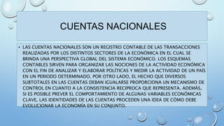 CUENTAS NACIONALES 
• LAS CUENTAS NACIONALES SON UN REGISTRO CONTABLE DE LAS TRANSACCIONES 
REALIZADAS POR LOS DISTINTOS SECTORES DE LA ECONÓMICA EN EL CUAL SE 
BRINDA UNA PERSPECTIVA GLOBAL DEL SISTEMA ECONÓMICO. LOS ESQUEMAS 
CONTABLES SIRVEN PARA ORGANIZAR LAS NOCIONES DE LA ACTIVIDAD ECONÓMICA 
CON EL FIN DE ANALIZAR Y ELABORAR POLÍTICAS Y MEDIR LA ACTIVIDAD DE UN PAÍS 
EN UN PERIODO DETERMINADO. POR OTRO LADO, EL HECHO QUE DIVERSOS 
SUBTOTALES EN LAS CUENTAS DEBAN IGUALARSE PROPORCIONA UN MECANISMO DE 
CONTROL EN CUANTO A LA CONSISTENCIA RECIPROCA QUE REPRESENTA. ADEMÁS, 
SI ES POSIBLE PREVER EL COMPORTAMIENTO DE ALGUNAS VARIABLES ECONÓMICAS 
CLAVE, LAS IDENTIDADES DE LAS CUENTAS PROCEDEN UNA IDEA DE CÓMO DEBE 
EVOLUCIONAR LA ECONOMÍA EN SU CONJUNTO. 
 