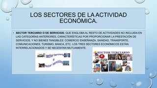LOS SECTORES DE LA ACTIVIDAD 
ECONÓMICA. 
• SECTOR TERCIARIO O DE SERVICIOS: QUE ENGLOBA AL RESTO DE ACTIVIDADES NO INCLUIDA EN 
LAS CATEGORÍAS ANTERIORES, CARACTERÍSTICAS POR PROPORCIONAR LA PRESTACIÓN DE 
SERVICIOS, Y NO BIENES TANGIBLES: COMERCIO ENSEÑANZA, SANIDAD, TRANSPORTE, 
COMUNICACIONES, TURISMO, BANCA, ETC. LOS TRES SECTORES ECONÓMICOS ESTÁN 
INTERRELACIONADOS Y SE NECESITAN MUTUAMENTE. 
 