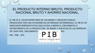 EL PRODUCTO INTERNO BRUTO, PRODUCTO 
NACIONAL BRUTO Y AHORRO NACIONAL. 
• EL PIB ES EL VALOR MONETARIO DE LOS BIENES Y SERVICIOS FINALES 
PRODUCIDOS POR UNA ECONOMÍA EN UN PERIODO DETERMINADO. EL PIB ES UN 
INDICADOR REPRESENTATIVO QUE AYUDA A MEDIR EL CRECIMIENTO O 
DECRECIMIENTO DE LA PRODUCCIÓN DE BIENES Y SERVICIOS DE LAS EMPRESAS 
DE CADA PAÍS, ÚNICAMENTE DENTRO DE SU TERRITORIO. 
• PIB= PNB - RFX 
 