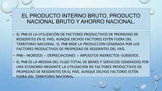 EL PRODUCTO INTERNO BRUTO, PRODUCTO 
NACIONAL BRUTO Y AHORRO NACIONAL. 
• EL PNB ES LA UTILIZACIÓN DE FACTORES PRODUCTIVOS DE PROPIEDAD DE 
RESIDENTES EN EL PAÍS, AUNQUE DICHOS FACTORES ESTÉN FUERA DEL 
TERRITORIO NACIONAL. EL PNB MIDE LA PRODUCCIÓN GENERADA POR LOS 
FACTORES PRODUCTIVOS DE PROPIEDAD DE RESIDENTES DEL PAÍS. 
• PNB= INGRESOS + DEPRECIACIONES + IMPUESTOS INDIRECTOS-SUBSIDIOS. 
• EL PNB ES LA MEDIDA DEL FLUJO TOTAL DE BIENES Y SERVICIOS GENERADOS POR 
UNA ECONOMÍA MEDIANTE LA UTILIZACIÓN DE FACTORES PRODUCTIVOS DE 
PROPIEDAD DE RESIDENTES EN EL PAÍS, AUNQUE DICHOS FACTORES ESTÉN 
FUERA DEL TERRITORIO NACIONAL. 
 