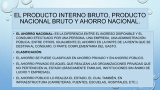 EL PRODUCTO INTERNO BRUTO, PRODUCTO 
NACIONAL BRUTO Y AHORRO NACIONAL. 
• EL AHORRO NACIONAL: ES LA DIFERENCIA ENTRE EL INGRESO DISPONIBLE Y EL 
CONSUMO EFECTUADO POR UNA PERSONA, UNA EMPRESA, UNA ADMINISTRACIÓN 
PÚBLICA, ENTRE OTROS, IGUALMENTE EL AHORRO ES LA PARTE DE LA RENTA QUE SE 
DESTINA AL CONSUMO, O PARTE COMPLEMENTARIA DEL GASTO. 
• CLASIFICACIÓN: 
• EL AHORRO SE PUEDE CLASIFICAR EN AHORRO PRIVADO Y EN AHORRO PÚBLICO. 
• EL AHORRO PRIVADO ES AQUEL QUE REALIZAN LAS ORGANIZACIONES PRIVADAS QUE 
NO PERTENECEN AL ESTADO (BÁSICAMENTE FAMILIAS, INSTITUCIONES SIN ÁNIMO DE 
LUCRO Y EMPRESAS). 
• EL AHORRO PÚBLICO LO REALIZA EL ESTADO, EL CUAL TAMBIÉN, EN 
INFRAESTRUCTURA (CARRETERAS, PUENTES, ESCUELAS, HOSPITALES, ETC.) 
 