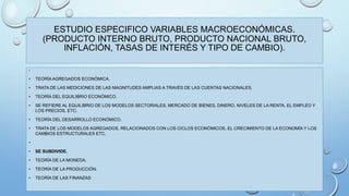 ESTUDIO ESPECIFICO VARIABLES MACROECONÓMICAS. 
(PRODUCTO INTERNO BRUTO, PRODUCTO NACIONAL BRUTO, 
INFLACIÓN, TASAS DE INTERÉS Y TIPO DE CAMBIO). 
• 
• TEORÍA AGREGADOS ECONÓMICA. 
• TRATA DE LAS MEDICIONES DE LAS MAGNITUDES AMPLIAS A TRAVÉS DE LAS CUENTAS NACIONALES. 
• TEORÍA DEL EQUILIBRIO ECONÓMICO. 
• SE REFIERE AL EQUILIBRIO DE LOS MODELOS SECTORIALES, MERCADO DE BIENES, DINERO, NIVELES DE LA RENTA, EL EMPLEO Y 
LOS PRECIOS, ETC. 
• TEORÍA DEL DESARROLLO ECONÓMICO. 
• TRATA DE LOS MODELOS AGREGADOS, RELACIONADOS CON LOS CICLOS ECONÓMICOS, EL CRECIMIENTO DE LA ECONOMÍA Y LOS 
CAMBIOS ESTRUCTURALES ETC. 
• 
• SE SUBDIVIDE. 
• TEORÍA DE LA MONEDA. 
• TEORÍA DE LA PRODUCCIÓN. 
• TEORÍA DE LAS FINANZAS 
 